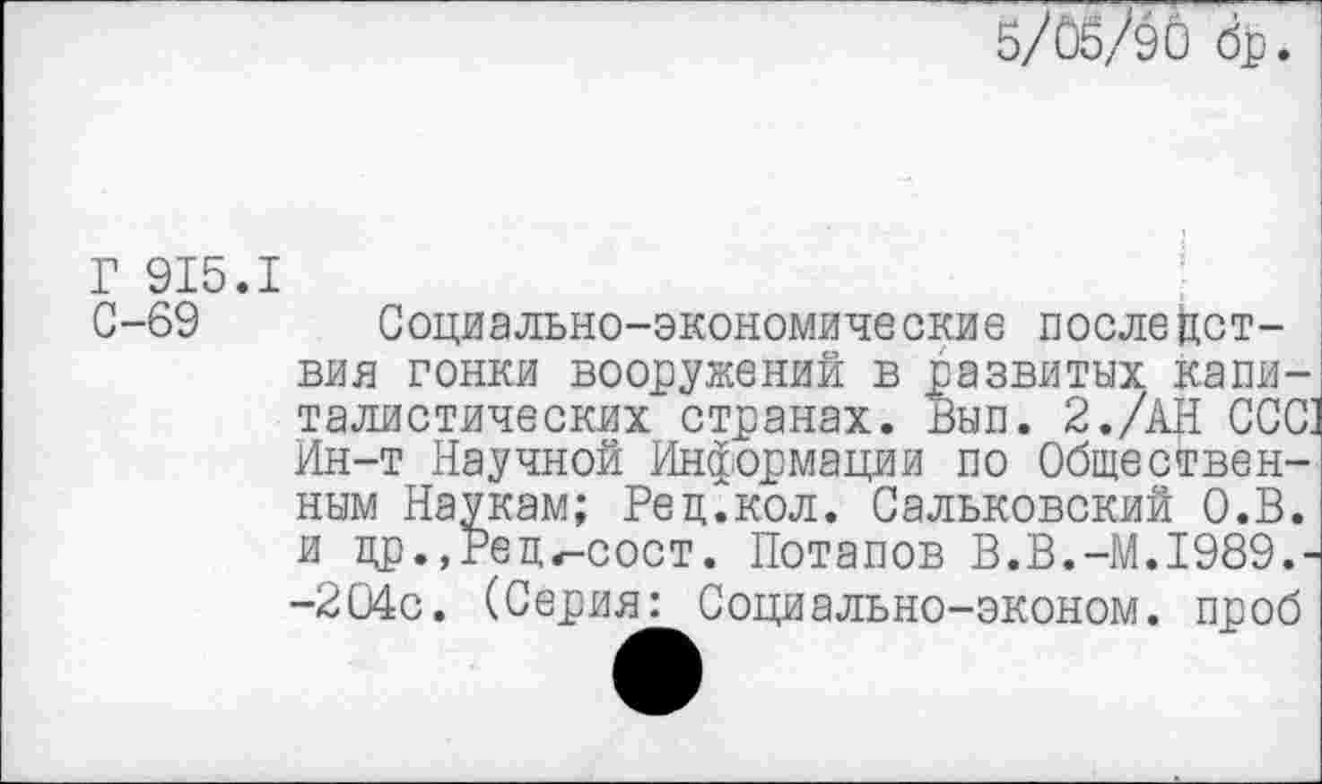 ﻿5/ÛÔ/90 dp
Г 915.I
С-69 Социально-экономические последствия гонки вооружений в развитых капиталистических странах. Вып. 2./АН ССС Ин-т Научной Информации по Общественным Наукам; Рец.кол. Сальковский О.В. и цр.,Рец^-сост. Потапов В.В.-М.1989.--204с. (Серия: Социально-эконом. проб